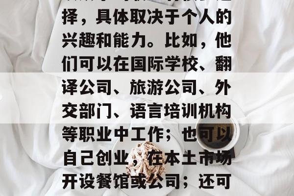 外语专业毕业后做什么?,外语专业毕业生可以从事的职业有很多选择,具体取决于个人的兴趣和能力。比如,他们可以在国际学校、翻译公司、旅游公司、外交部门、语言培训机构等职业中工作;也可以自己创业,在本土市场开设餐馆或公司;还可以担任作家、教师、艺术家等创意领域的工作。 外语专业毕业后做什么?,外语专业毕业生可以从事的职业有很多选择,具体取决于个人的兴趣和能力。比如,他们可以在国际学校、翻译公司、旅游公司、外交部门、语言培训机构等职业中工作;也可以自己创业,在本土市场开设餐馆或公司;还可以担任作家、教师、艺术家等创意领域的工作。