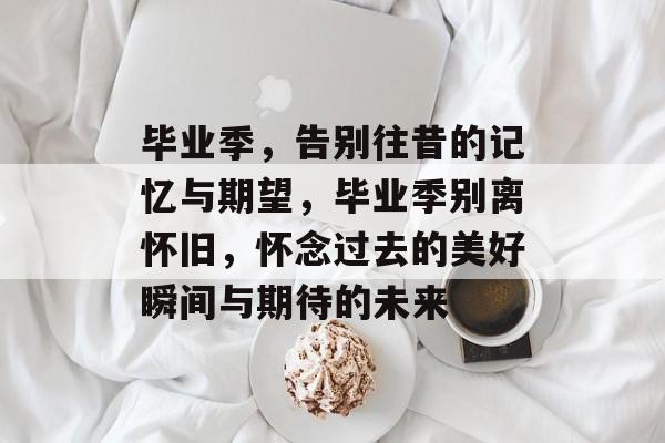 毕业季，告别往昔的记忆与期望，毕业季别离怀旧，怀念过去的美好瞬间与期待的未来