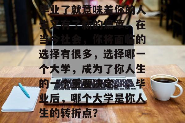毕业了就意味着你的人生又有了新的篇章。在当今社会，你将面临的选择有很多，选择哪一个大学，成为了你人生的一个重要决定。，毕业后，哪个大学是你人生的转折点？