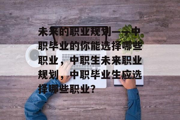 未来的职业规划——中职毕业的你能选择哪些职业,中职生未来职业规划,中职毕业生应选择哪些职业? 未来的职业规划——中职毕业的你能选择哪些职业,中职生未来职业规划,中职毕业生应选择哪些职业?
