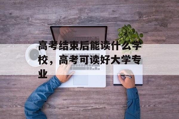 高考结束后能读什么学校，高考可读好大学专业