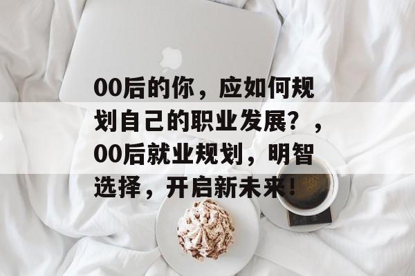 00后的你，应如何规划自己的职业发展？，00后就业规划，明智选择，开启新未来！