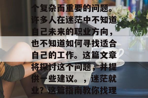 毕业后的就业选择是一个复杂而重要的问题。许多人在迷茫中不知道自己未来的职业方向,也不知道如何寻找适合自己的工作。这篇文章将探讨这个问题,并提供一些建议。,迷茫就业?这篇指南教你找理想工作! 毕业后的就业选择是一个复杂而重要的问题。许多人在迷茫中不知道自己未来的职业方向,也不知道如何寻找适合自己的工作。这篇文章将探讨这个问题,并提供一些建议。,迷茫就业?这篇指南教你找理想工作!