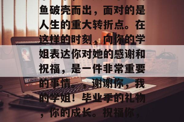 毕业季,无数学子如新鱼破壳而出,面对的是人生的重大转折点。在这样的时刻,向你的学姐表达你对她的感谢和祝福,是一件非常重要的事情。,谢谢你,我的学姐!毕业季的礼物,你的成长。祝福你,未来可期! 毕业季,无数学子如新鱼破壳而出,面对的是人生的重大转折点。在这样的时刻,向你的学姐表达你对她的感谢和祝福,是一件非常重要的事情。,谢谢你,我的学姐!毕业季的礼物,你的成长。祝福你,未来可期!