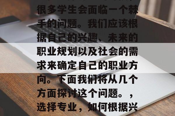 毕业时,选择什么专业?在选择专业的时候,很多学生会面临一个棘手的问题。我们应该根据自己的兴趣、未来的职业规划以及社会的需求来确定自己的职业方向。下面我们将从几个方面探讨这个问题。,选择专业,如何根据兴趣、未来规划和社会需求进行自我决定 毕业时,选择什么专业?在选择专业的时候,很多学生会面临一个棘手的问题。我们应该根据自己的兴趣、未来的职业规划以及社会的需求来确定自己的职业方向。下面我们将从几个方面探讨这个问题。,选择专业,如何根据兴趣、未来规划和社会需求进行自我决定