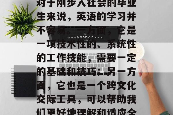 毕业后的英语学习是一个重要而复杂的过程。对于刚步入社会的毕业生来说，英语的学习并不容易。一方面，它是一项技术性的、系统性的工作技能，需要一定的基础和技巧；另一方面，它也是一个跨文化交际工具，可以帮助我们更好地理解和适应全球化的环境。，英语，职场必备的技能与应用