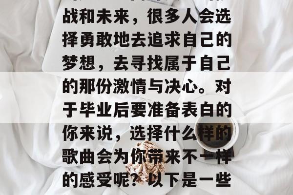 毕业季，新的人生阶段，每个人都会面临一定的压力。面对人生的挑战和未来，很多人会选择勇敢地去追求自己的梦想，去寻找属于自己的那份激情与决心。对于毕业后要准备表白的你来说，选择什么样的歌曲会为你带来不一样的感受呢？以下是一些你可以尝试的主题，献给未来的自己，选择一首适合表白的歌曲
