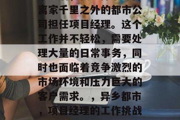 毕业后，我选择了一份离家千里之外的都市公司担任项目经理。这个工作并不轻松，需要处理大量的日常事务，同时也面临着竞争激烈的市场环境和压力巨大的客户需求。，异乡都市，项目经理的工作挑战与成功之路