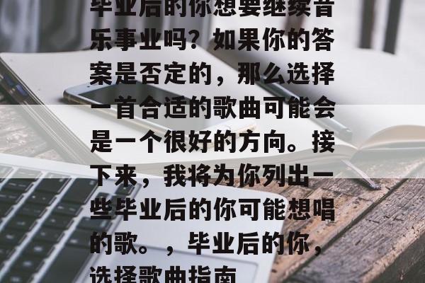 毕业后的你想要继续音乐事业吗?如果你的答案是否定的,那么选择一首合适的歌曲可能会是一个很好的方向。接下来,我将为你列出一些毕业后的你可能想唱的歌。,毕业后的你,选择歌曲指南 毕业后的你想要继续音乐事业吗?如果你的答案是否定的,那么选择一首合适的歌曲可能会是一个很好的方向。接下来,我将为你列出一些毕业后的你可能想唱的歌。,毕业后的你,选择歌曲指南
