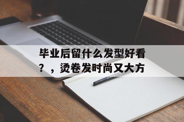毕业后留什么发型好看?,烫卷发时尚又大方 毕业后留什么发型好看?,烫卷发时尚又大方