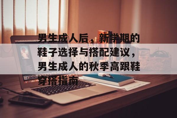 男生成人后,新学期的鞋子选择与搭配建议,男生成人的秋季高跟鞋穿搭指南 男生成人后,新学期的鞋子选择与搭配建议,男生成人的秋季高跟鞋穿搭指南