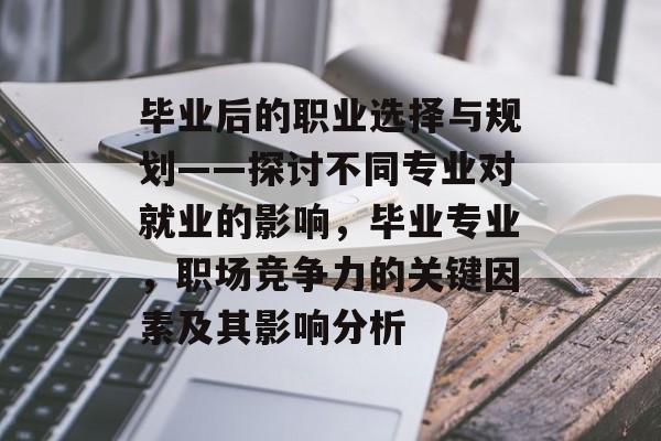 毕业后的职业选择与规划——探讨不同专业对就业的影响，毕业专业，职场竞争力的关键因素及其影响分析