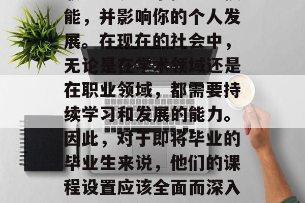 毕业后的课程设置与选择是一项重要的决定,它决定了你将在未来的职业生涯中掌握哪些技能,并影响你的个人发展。在现在的社会中,无论是在学术领域还是在职业领域,都需要持续学习和发展的能力。因此,对于即将毕业的毕业生来说,他们的课程设置应该全面而深入,以满足他们未来的职业需求。,全面深度设置,毕业后的课程设计应考虑专业需求 毕业后的课程设置与选择是一项重要的决定,它决定了你将在未来的职业生涯中掌握哪些技能,并影响你的个人发展。在现在的社会中,无论是在学术领域还是在职业领域,都需要持续学习和发展的能力。因此,对于即将毕业的毕业生来说,他们的课程设置应该全面而深入,以满足他们未来的职业需求。,全面深度设置,毕业后的课程设计应考虑专业需求
