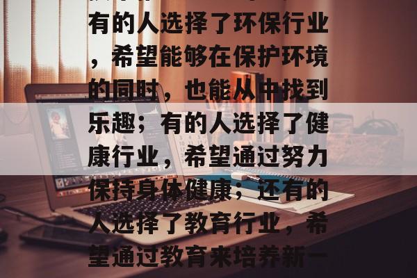 毕业后的各种工作选择,每个人都有自己的兴趣和职业理想。有的人选择了IT行业,希望在未来能够利用先进的技术推动社会的进步;有的人选择了环保行业,希望能够在保护环境的同时,也能从中找到乐趣;有的人选择了健康行业,希望通过努力保持身体健康;还有的人选择了教育行业,希望通过教育来培养新一代的人才。,IT从业者,未来科技引领社会进步;环保者致力于守护地球家园;健康关注身心健康;教育工作者传递知识力量。 毕业后的各种工作选择,每个人都有自己的兴趣和职业理想。有的人选择了IT行业,希望在未来能够利用先进的技术推动社会的进步;有的人选择了环保行业,希望能够在保护环境的同时,也能从中找到乐趣;有的人选择了健康行业,希望通过努力保持身体健康;还有的人选择了教育行业,希望通过教育来培养新一代的人才。,IT从业者,未来科技引领社会进步;环保者致力于守护地球家园;健康关注身心健康;教育工作者传递知识力量。