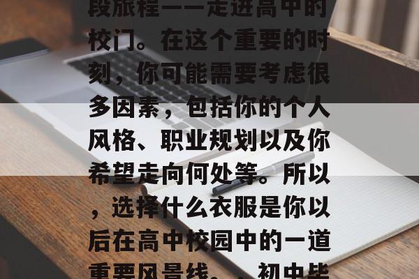 作为初中毕业的学生，你即将踏上人生的另一段旅程——走进高中的校门。在这个重要的时刻，你可能需要考虑很多因素，包括你的个人风格、职业规划以及你希望走向何处等。所以，选择什么衣服是你以后在高中校园中的一道重要风景线。，初中毕业生，如何确定适合自己的高中服装？