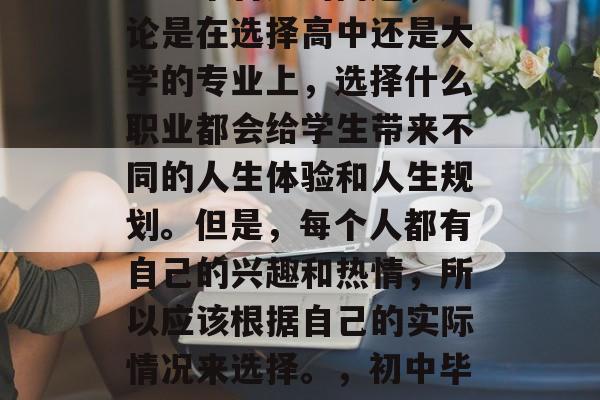 初中毕业选择什么？这是一个普遍的问题，无论是在选择高中还是大学的专业上，选择什么职业都会给学生带来不同的人生体验和人生规划。但是，每个人都有自己的兴趣和热情，所以应该根据自己的实际情况来选择。，初中毕业热门专业及职业选择分析