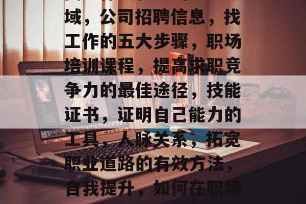 找工作最轻松的五大领域,公司招聘信息,找工作的五大步骤,职场培训课程,提高求职竞争力的最佳途径,技能证书,证明自己能力的工具,人脉关系,拓宽职业道路的有效方法,自我提升,如何在职场上取得成功 找工作最轻松的五大领域,公司招聘信息,找工作的五大步骤,职场培训课程,提高求职竞争力的最佳途径,技能证书,证明自己能力的工具,人脉关系,拓宽职业道路的有效方法,自我提升,如何在职场上取得成功