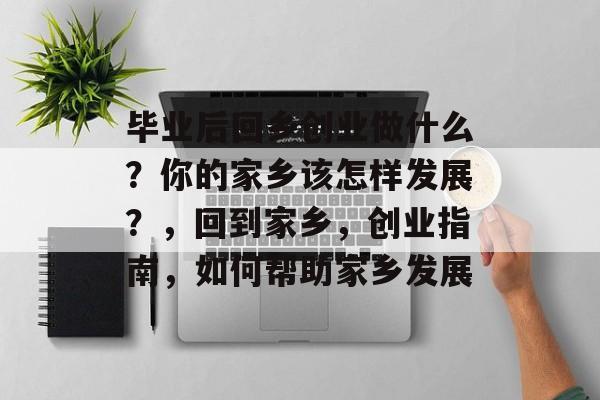 毕业后回乡创业做什么？你的家乡该怎样发展？，回到家乡，创业指南，如何帮助家乡发展
