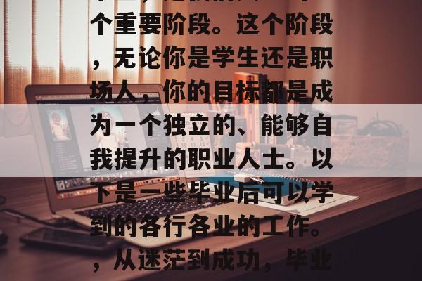 毕业，是我们人生的一个重要阶段。这个阶段，无论你是学生还是职场人，你的目标都是成为一个独立的、能够自我提升的职业人士。以下是一些毕业后可以学到的各行各业的工作。，从迷茫到成功，毕业生必学的工作岗位