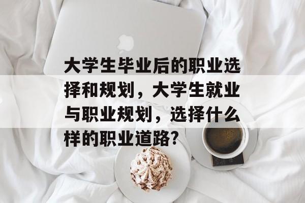 大学生毕业后的职业选择和规划,大学生就业与职业规划,选择什么样的职业道路? 大学生毕业后的职业选择和规划,大学生就业与职业规划,选择什么样的职业道路?