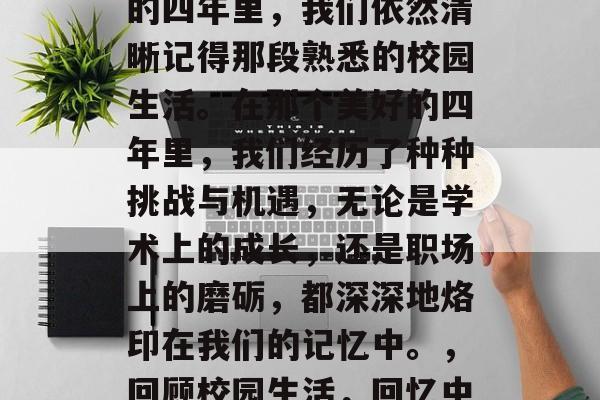 毕业多年后,回首过去的四年里,我们依然清晰记得那段熟悉的校园生活。在那个美好的四年里,我们经历了种种挑战与机遇,无论是学术上的成长,还是职场上的磨砺,都深深地烙印在我们的记忆中。,回顾校园生活,回忆中的美好时光 毕业多年后,回首过去的四年里,我们依然清晰记得那段熟悉的校园生活。在那个美好的四年里,我们经历了种种挑战与机遇,无论是学术上的成长,还是职场上的磨砺,都深深地烙印在我们的记忆中。,回顾校园生活,回忆中的美好时光