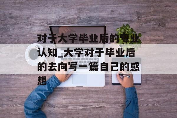 对于大学毕业后的专业认知_大学对于毕业后的去向写一篇自己的感想 对于大学毕业后的专业认知_大学对于毕业后的去向写一篇自己的感想