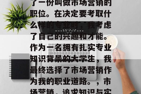 硕士毕业后, 我选择了一份叫做市场营销的职位。在决定要考取什么样的专业时,我考虑了自己的兴趣和才能。作为一名拥有扎实专业知识背景的大学生,我最终选择了市场营销作为我的职业道路。,市场营销,追求知识与实践的完美结合 硕士毕业后, 我选择了一份叫做市场营销的职位。在决定要考取什么样的专业时,我考虑了自己的兴趣和才能。作为一名拥有扎实专业知识背景的大学生,我最终选择了市场营销作为我的职业道路。,市场营销,追求知识与实践的完美结合