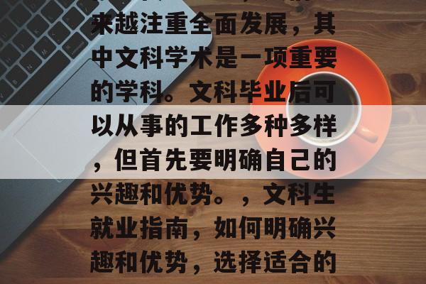 在现代社会中,人们越来越注重全面发展,其中文科学术是一项重要的学科。文科毕业后可以从事的工作多种多样,但首先要明确自己的兴趣和优势。,文科生就业指南,如何明确兴趣和优势,选择适合的职业 在现代社会中,人们越来越注重全面发展,其中文科学术是一项重要的学科。文科毕业后可以从事的工作多种多样,但首先要明确自己的兴趣和优势。,文科生就业指南,如何明确兴趣和优势,选择适合的职业