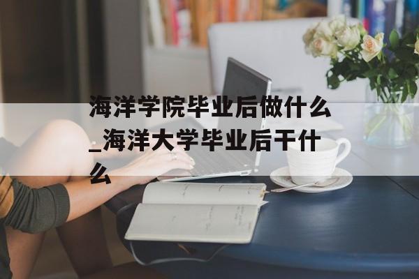 海洋学院毕业后做什么_海洋大学毕业后干什么 海洋学院毕业后做什么_海洋大学毕业后干什么
