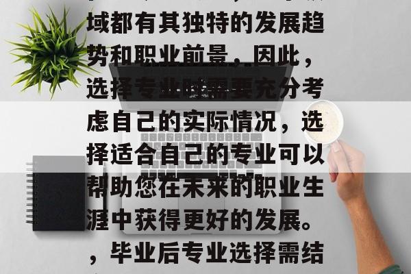 毕业后选择专业应根据自身兴趣和职业规划。在当今社会中，每个领域都有其独特的发展趋势和职业前景，因此，选择专业时需要充分考虑自己的实际情况，选择适合自己的专业可以帮助您在未来的职业生涯中获得更好的发展。，毕业后专业选择需结合兴趣与职业规划，掌握独特发展趋势与就业前景