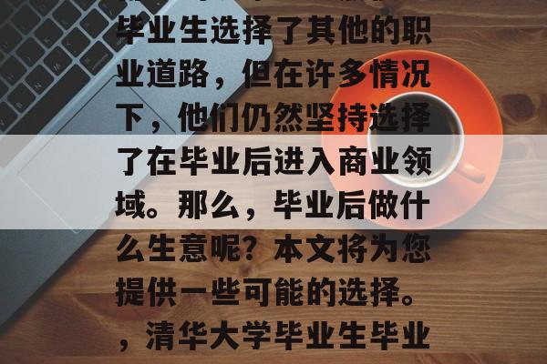 清华大学毕业生选择在大学毕业后创业是一个普遍的现象。虽然很多毕业生选择了其他的职业道路,但在许多情况下,他们仍然坚持选择了在毕业后进入商业领域。那么,毕业后做什么生意呢?本文将为您提供一些可能的选择。,清华大学毕业生毕业创业的热门选项,创业路,就业市场、商业模式与策略分析 清华大学毕业生选择在大学毕业后创业是一个普遍的现象。虽然很多毕业生选择了其他的职业道路,但在许多情况下,他们仍然坚持选择了在毕业后进入商业领域。那么,毕业后做什么生意呢?本文将为您提供一些可能的选择。,清华大学毕业生毕业创业的热门选项,创业路,就业市场、商业模式与策略分析