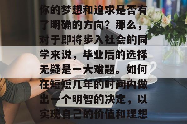 毕业后的你是否还在为自己的生活感到迷茫?你的梦想和追求是否有了明确的方向?那么,对于即将步入社会的同学来说,毕业后的选择无疑是一大难题。如何在短短几年的时间内做出一个明智的决定,以实现自己的价值和理想?,迷茫VS明确目标,毕业后的选择 毕业后的你是否还在为自己的生活感到迷茫?你的梦想和追求是否有了明确的方向?那么,对于即将步入社会的同学来说,毕业后的选择无疑是一大难题。如何在短短几年的时间内做出一个明智的决定,以实现自己的价值和理想?,迷茫VS明确目标,毕业后的选择