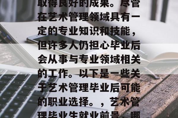 艺术管理的毕业生在工作上能够发挥出色,并取得良好的成果。尽管在艺术管理领域具有一定的专业知识和技能,但许多人仍担心毕业后会从事与专业领域相关的工作。以下是一些关于艺术管理毕业后可能的职业选择。,艺术管理毕业生就业前景,哪些职业可期与专业领域结合? 艺术管理的毕业生在工作上能够发挥出色,并取得良好的成果。尽管在艺术管理领域具有一定的专业知识和技能,但许多人仍担心毕业后会从事与专业领域相关的工作。以下是一些关于艺术管理毕业后可能的职业选择。,艺术管理毕业生就业前景,哪些职业可期与专业领域结合?