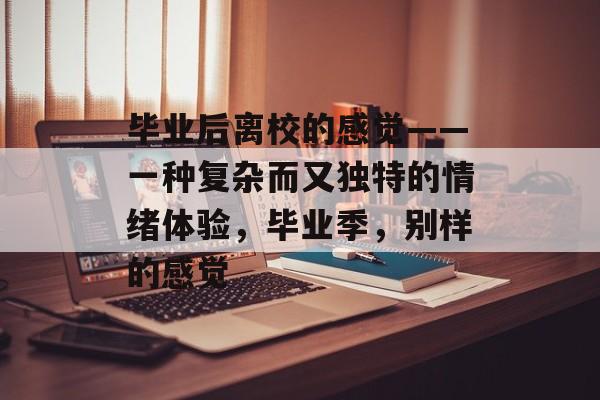 毕业后离校的感觉——一种复杂而又独特的情绪体验，毕业季，别样的感觉