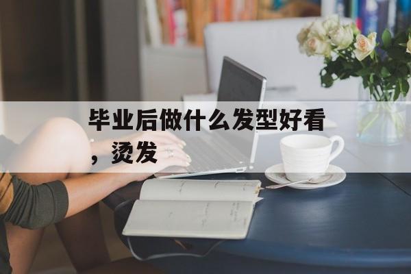 毕业后做什么发型好看,烫发 毕业后做什么发型好看,烫发