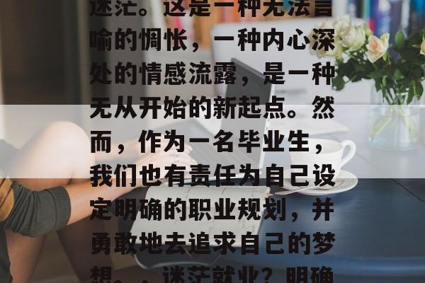 毕业时我们往往会感到迷茫。这是一种无法言喻的惆怅,一种内心深处的情感流露,是一种无从开始的新起点。然而,作为一名毕业生,我们也有责任为自己设定明确的职业规划,并勇敢地去追求自己的梦想。,迷茫就业?明确职业规划,勇敢追梦! 毕业时我们往往会感到迷茫。这是一种无法言喻的惆怅,一种内心深处的情感流露,是一种无从开始的新起点。然而,作为一名毕业生,我们也有责任为自己设定明确的职业规划,并勇敢地去追求自己的梦想。,迷茫就业?明确职业规划,勇敢追梦!