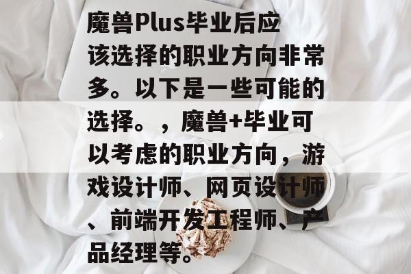 魔兽Plus毕业后应该选择的职业方向非常多。以下是一些可能的选择。，魔兽+毕业可以考虑的职业方向，游戏设计师、网页设计师、前端开发工程师、产品经理等。