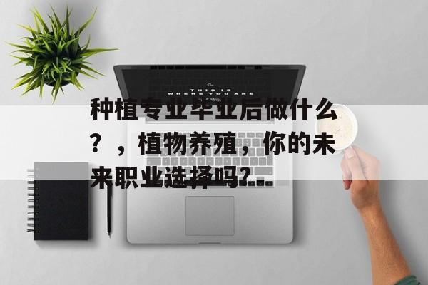种植专业毕业后做什么?,植物养殖,你的未来职业选择吗? 种植专业毕业后做什么?,植物养殖,你的未来职业选择吗?