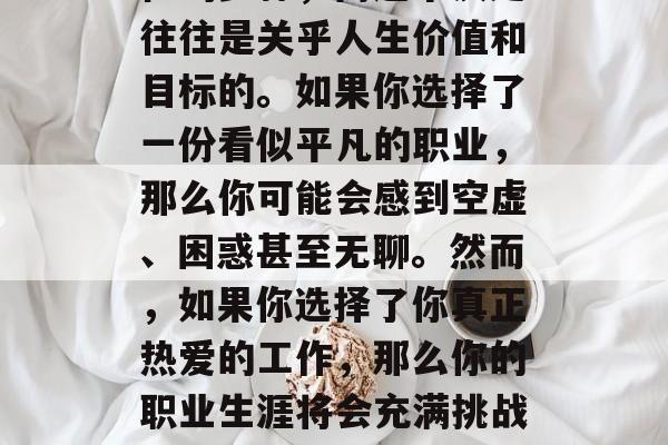 毕业后的选择对于每一个人来说都是一个决定性的步骤,而这个决定往往是关乎人生价值和目标的。如果你选择了一份看似平凡的职业,那么你可能会感到空虚、困惑甚至无聊。然而,如果你选择了你真正热爱的工作,那么你的职业生涯将会充满挑战与乐趣。,职业规划,平淡的选择,还是热情的追求? 毕业后的选择对于每一个人来说都是一个决定性的步骤,而这个决定往往是关乎人生价值和目标的。如果你选择了一份看似平凡的职业,那么你可能会感到空虚、困惑甚至无聊。然而,如果你选择了你真正热爱的工作,那么你的职业生涯将会充满挑战与乐趣。,职业规划,平淡的选择,还是热情的追求?