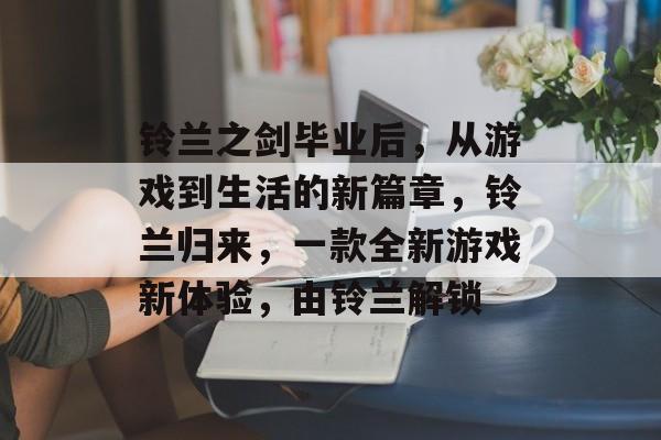 铃兰之剑毕业后,从游戏到生活的新篇章,铃兰归来,一款全新游戏新体验,由铃兰解锁 铃兰之剑毕业后,从游戏到生活的新篇章,铃兰归来,一款全新游戏新体验,由铃兰解锁