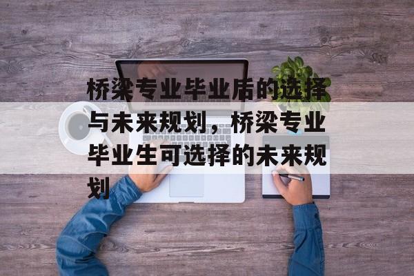 桥梁专业毕业后的选择与未来规划，桥梁专业毕业生可选择的未来规划