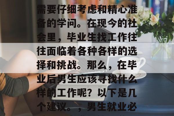 毕业生找工作,是一门需要仔细考虑和精心准备的学问。在现今的社会里,毕业生找工作往往面临着各种各样的选择和挑战。那么,在毕业后男生应该寻找什么样的工作呢?以下是几个建议。,男生就业必看,四大求职策略分析 毕业生找工作,是一门需要仔细考虑和精心准备的学问。在现今的社会里,毕业生找工作往往面临着各种各样的选择和挑战。那么,在毕业后男生应该寻找什么样的工作呢?以下是几个建议。,男生就业必看,四大求职策略分析