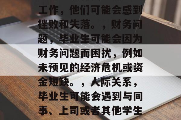 毕业并不是人生的终点，而是一次全新的旅程。毕业后的人们可能会有各种各样的遗憾，但以下是一些常见的遗憾类型，毕业生的常见遗憾包括，，遗失友情，毕业生可能失去了朋友，因为他们即将步入社会，无法经常在一起。，缺乏工作经验，毕业生可能没有找到满意的工作，他们可能会感到挫败和失落。，财务问题，毕业生可能会因为财务问题而困扰，例如未预见的经济危机或资金短缺。，人际关系，毕业生可能会遇到与同事、上司或者其他学生的关系问题，这可能导致压力和焦虑。，自尊心受损，毕业生可能对自己的能力或成就产生怀疑，他们可能会失去信心并感到沮丧。，压力过大，毕业生可能感到生活压力巨大，这可能导致健康问题甚至死亡。，这些是毕业生常见的一些遗憾类型，具体情况会因人而异。