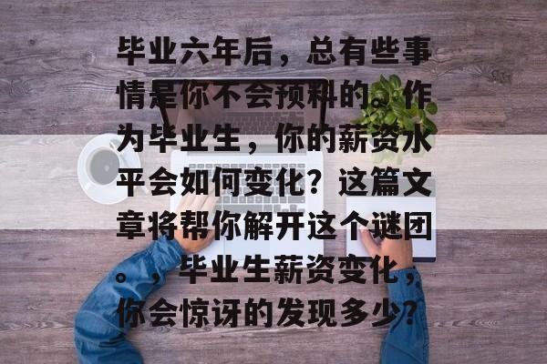 毕业六年后,总有些事情是你不会预料的。作为毕业生,你的薪资水平会如何变化?这篇文章将帮你解开这个谜团。,毕业生薪资变化,你会惊讶的发现多少? 毕业六年后,总有些事情是你不会预料的。作为毕业生,你的薪资水平会如何变化?这篇文章将帮你解开这个谜团。,毕业生薪资变化,你会惊讶的发现多少?