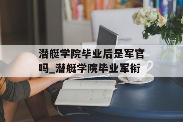潜艇学院毕业后是军官吗_潜艇学院毕业军衔