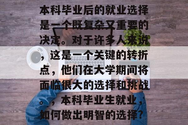 本科毕业后的就业选择是一个既复杂又重要的决定。对于许多人来说,这是一个关键的转折点,他们在大学期间将面临很大的选择和挑战。,本科毕业生就业,如何做出明智的选择? 本科毕业后的就业选择是一个既复杂又重要的决定。对于许多人来说,这是一个关键的转折点,他们在大学期间将面临很大的选择和挑战。,本科毕业生就业,如何做出明智的选择?
