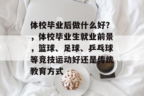 体校毕业后做什么好?,体校毕业生就业前景,篮球、足球、乒乓球等竞技运动好还是传统教育方式 体校毕业后做什么好?,体校毕业生就业前景,篮球、足球、乒乓球等竞技运动好还是传统教育方式