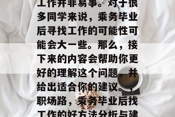 在职场的道路上,选择工作并非易事。对于很多同学来说,乘务毕业后寻找工作的可能性可能会大一些。那么,接下来的内容会帮助你更好的理解这个问题,并给出适合你的建议。,职场路,乘务毕业后找工作的好方法分析与建议 在职场的道路上,选择工作并非易事。对于很多同学来说,乘务毕业后寻找工作的可能性可能会大一些。那么,接下来的内容会帮助你更好的理解这个问题,并给出适合你的建议。,职场路,乘务毕业后找工作的好方法分析与建议