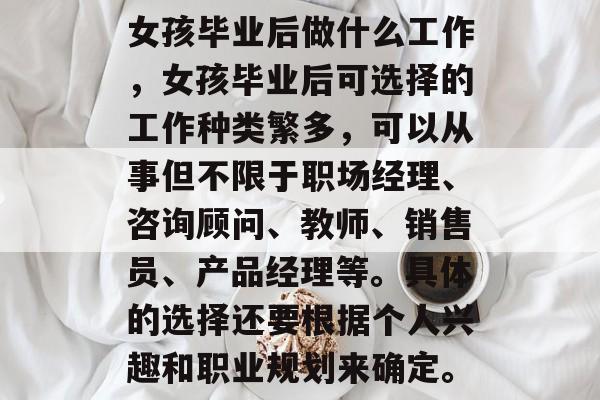 女孩毕业后做什么工作，女孩毕业后可选择的工作种类繁多，可以从事但不限于职场经理、咨询顾问、教师、销售员、产品经理等。具体的选择还要根据个人兴趣和职业规划来确定。