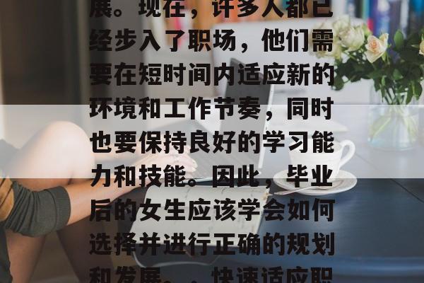毕业后的女性应该专注于自己的兴趣和职业发展。现在,许多人都已经步入了职场,他们需要在短时间内适应新的环境和工作节奏,同时也要保持良好的学习能力和技能。因此,毕业后的女生应该学会如何选择并进行正确的规划和发展。,快速适应职场,毕业后的女性应关注兴趣与职业发展规划 毕业后的女性应该专注于自己的兴趣和职业发展。现在,许多人都已经步入了职场,他们需要在短时间内适应新的环境和工作节奏,同时也要保持良好的学习能力和技能。因此,毕业后的女生应该学会如何选择并进行正确的规划和发展。,快速适应职场,毕业后的女性应关注兴趣与职业发展规划